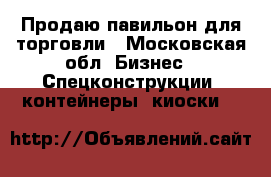 Продаю павильон для торговли - Московская обл. Бизнес » Спецконструкции, контейнеры, киоски   